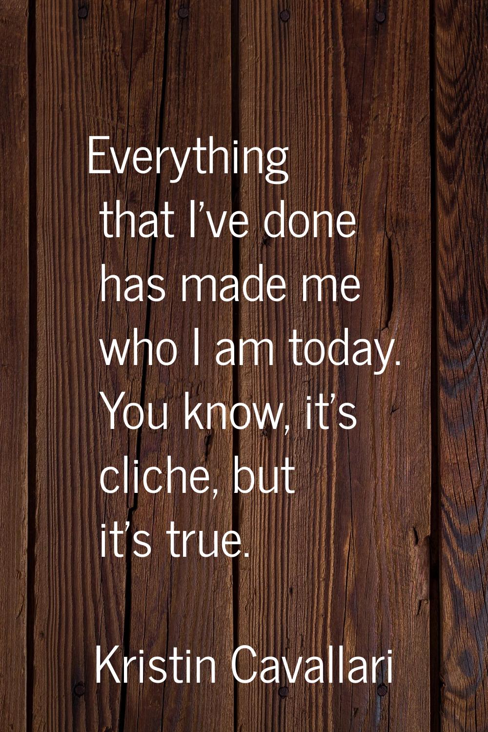 Everything that I've done has made me who I am today. You know, it's cliche, but it's true.