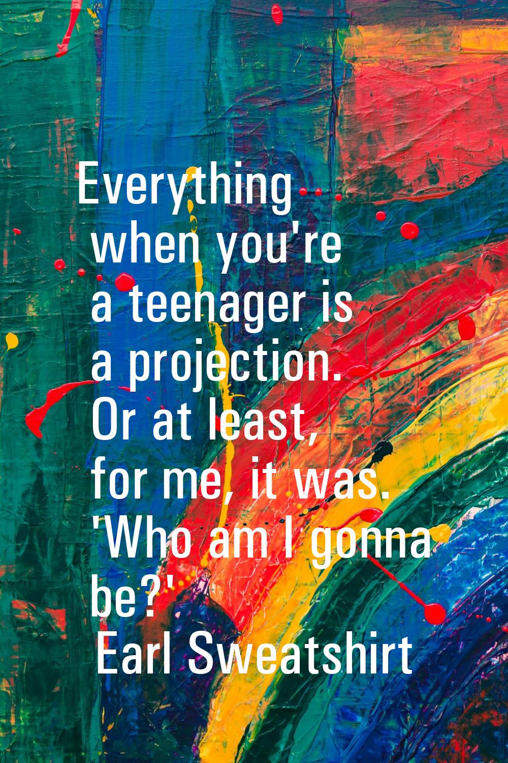 Everything when you're a teenager is a projection. Or at least, for me, it was. 'Who am I gonna be?