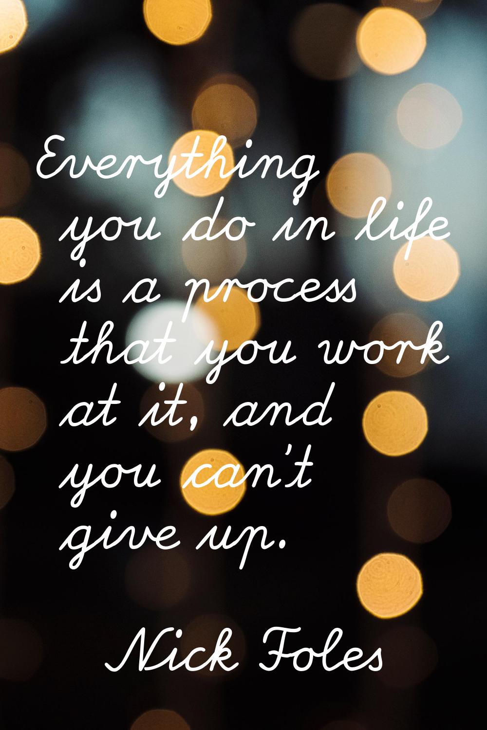 Everything you do in life is a process that you work at it, and you can't give up.