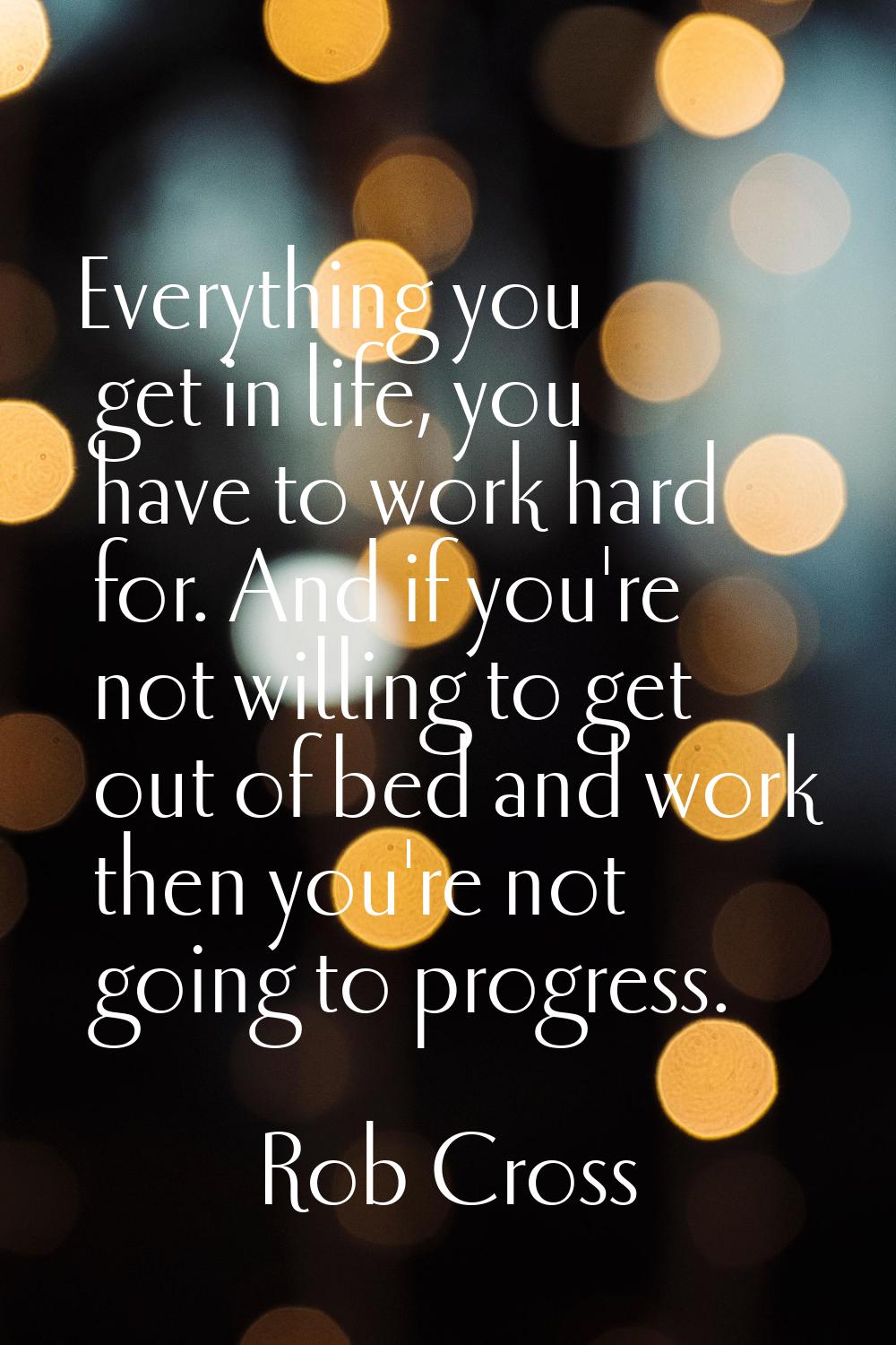 Everything you get in life, you have to work hard for. And if you're not willing to get out of bed 