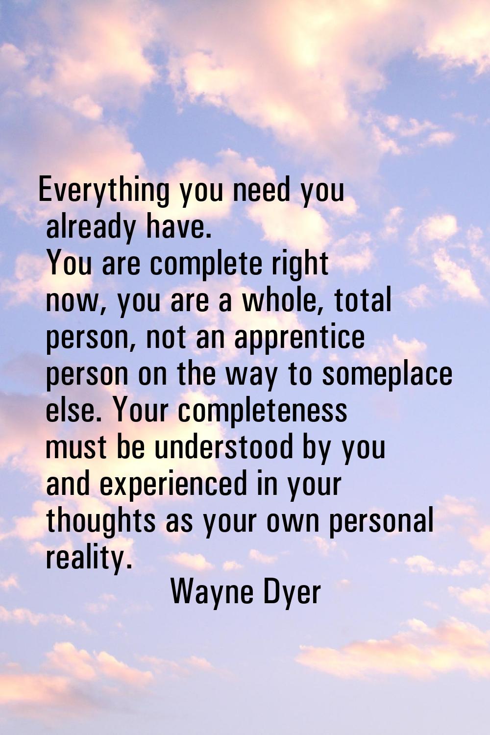 Everything you need you already have. You are complete right now, you are a whole, total person, no