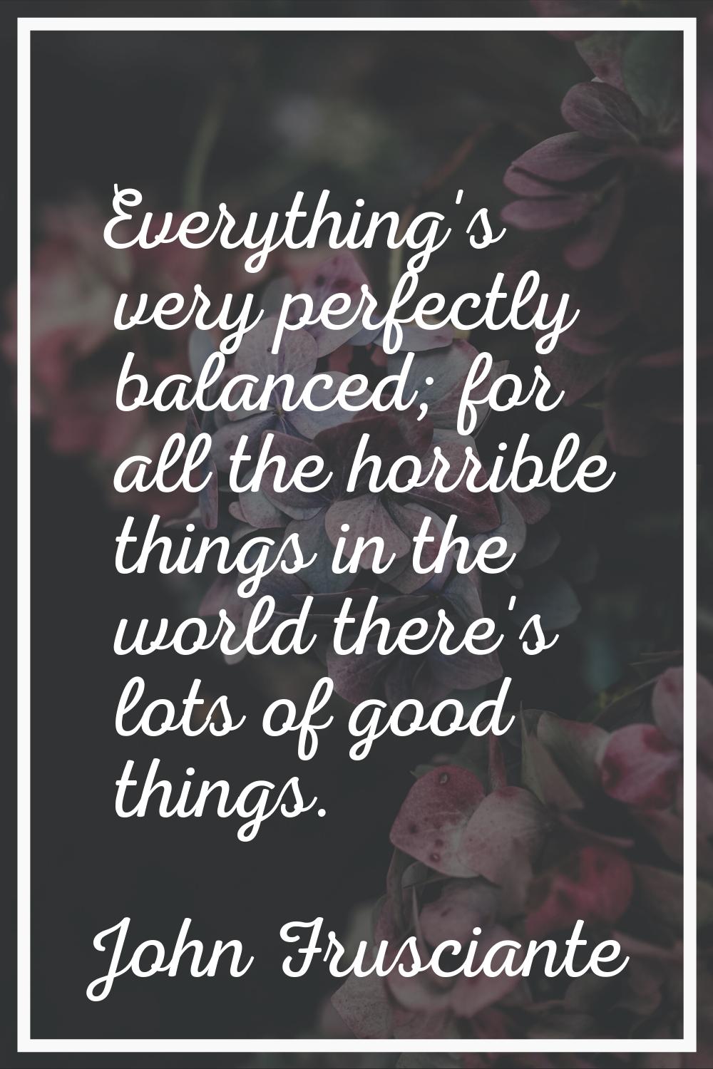 Everything's very perfectly balanced; for all the horrible things in the world there's lots of good