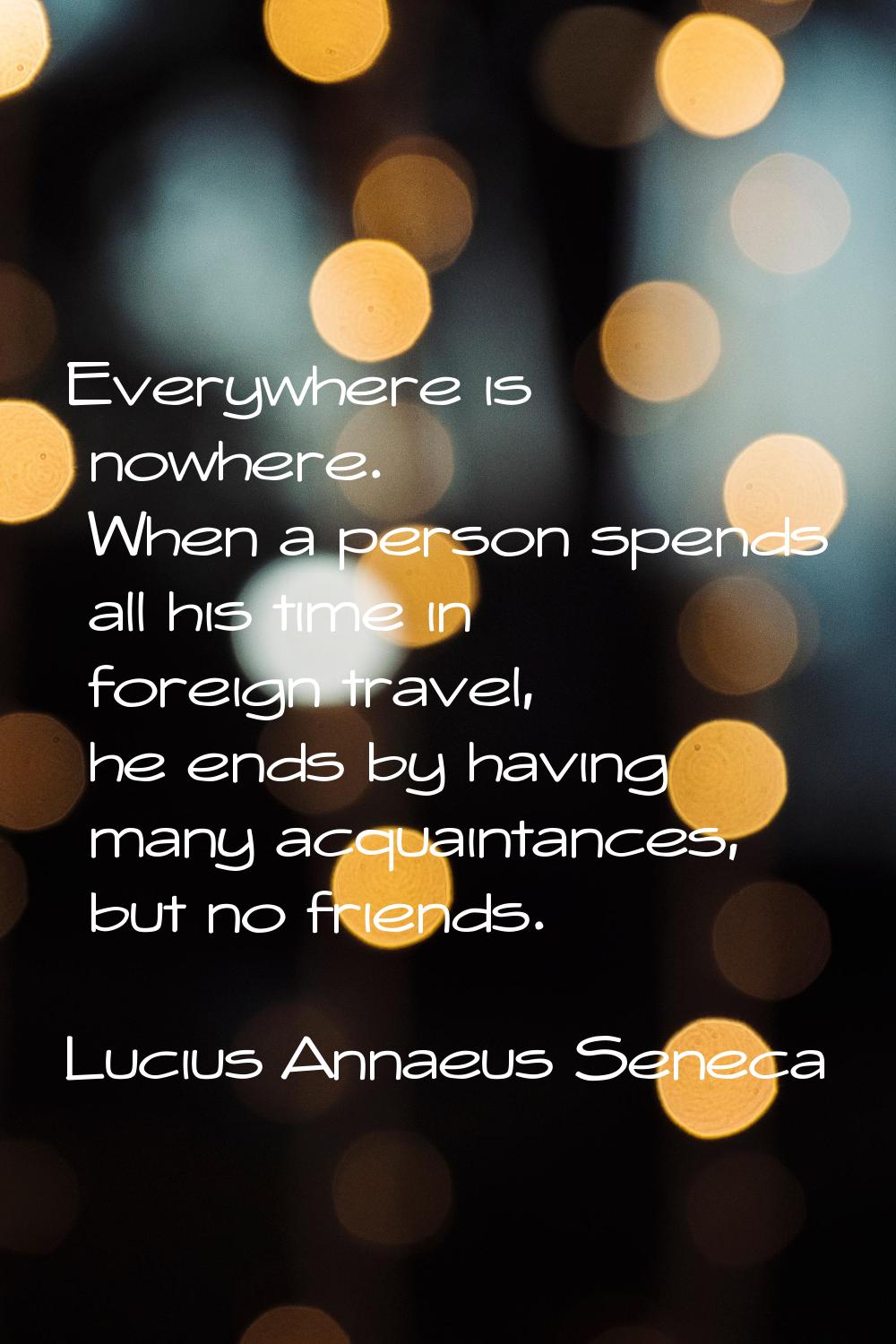 Everywhere is nowhere. When a person spends all his time in foreign travel, he ends by having many 