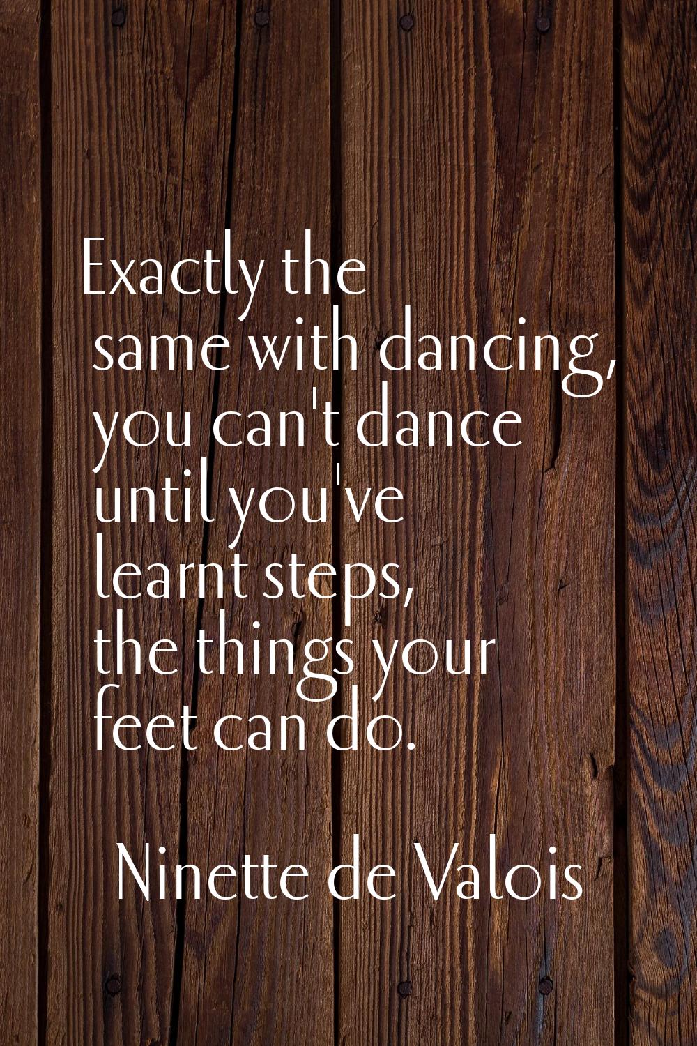 Exactly the same with dancing, you can't dance until you've learnt steps, the things your feet can 