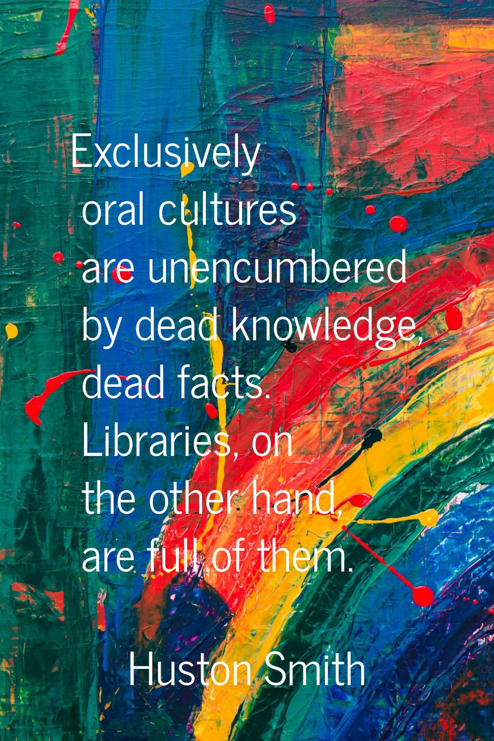 Exclusively oral cultures are unencumbered by dead knowledge, dead facts. Libraries, on the other h