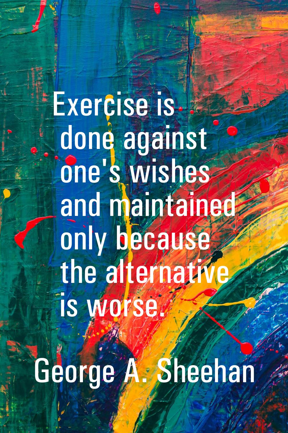 Exercise is done against one's wishes and maintained only because the alternative is worse.