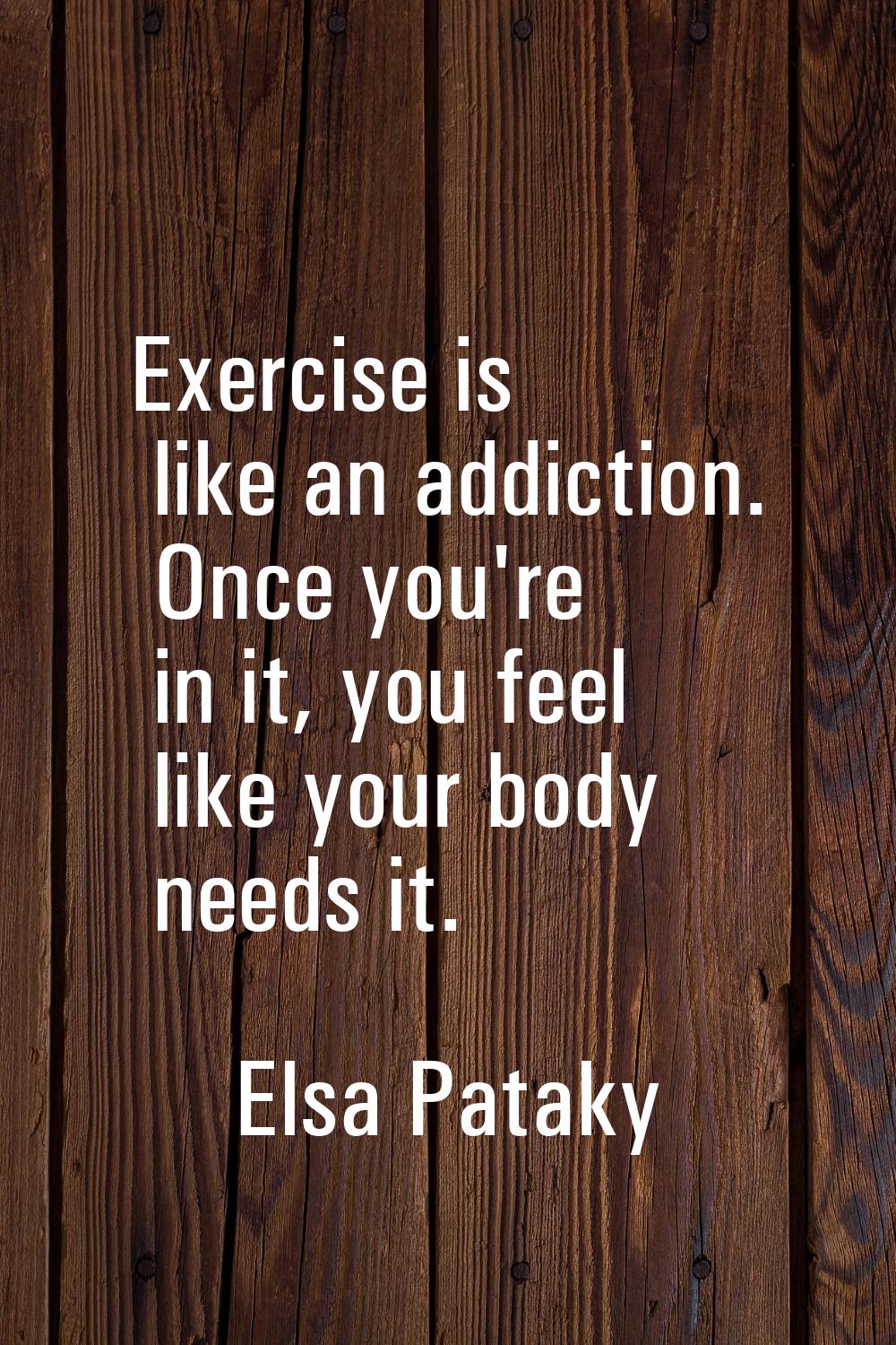 Exercise is like an addiction. Once you're in it, you feel like your body needs it.