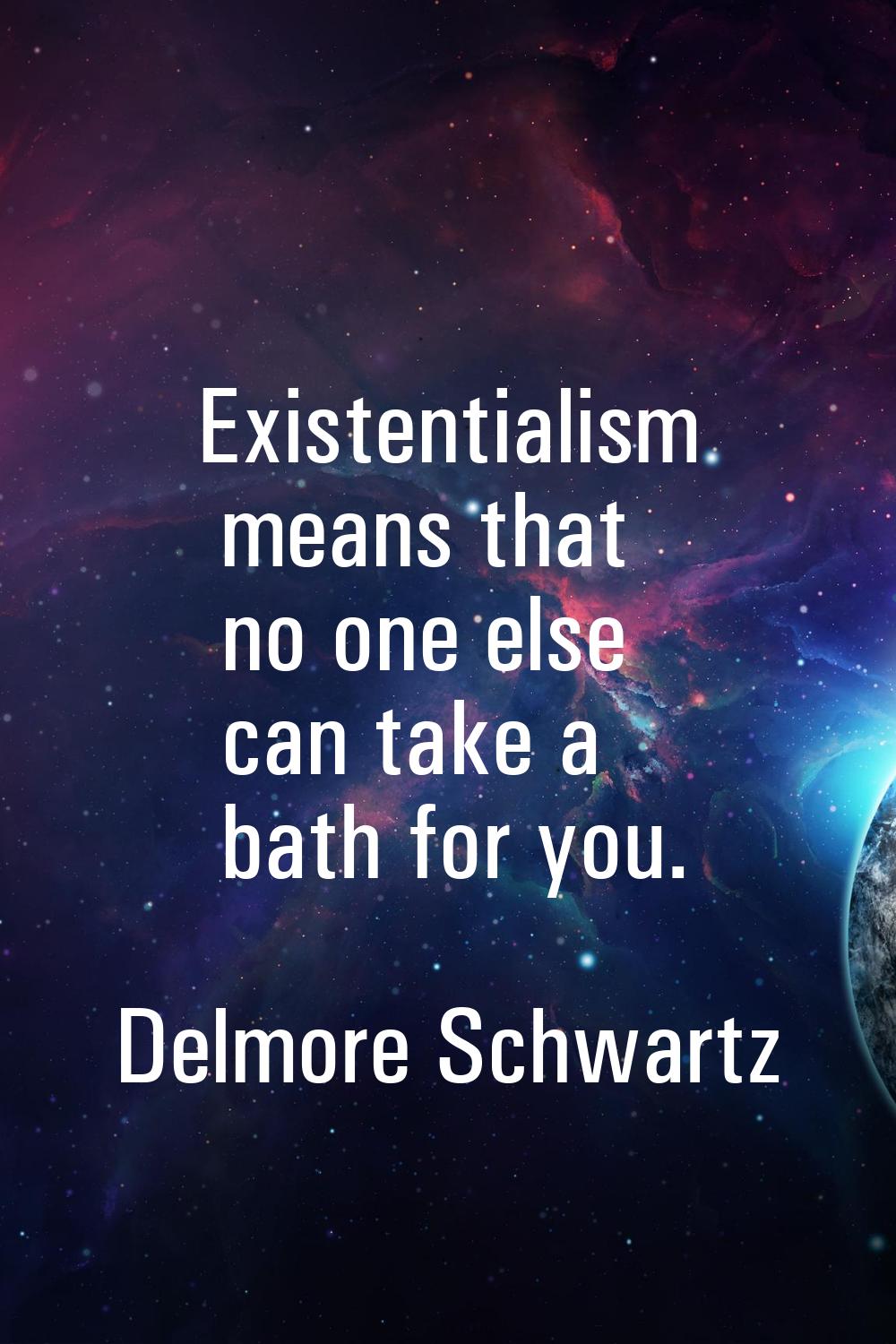 Existentialism means that no one else can take a bath for you.