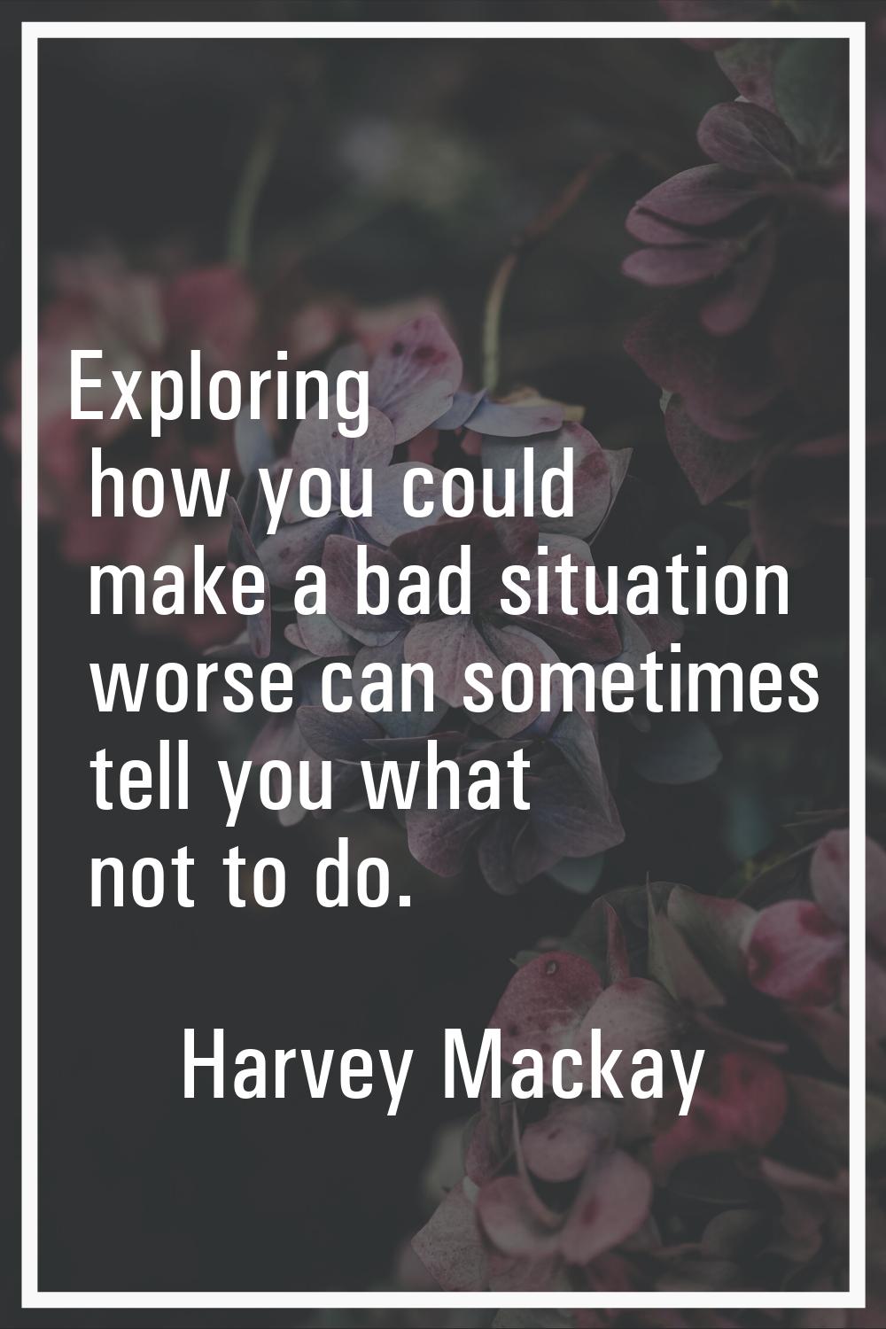 Exploring how you could make a bad situation worse can sometimes tell you what not to do.