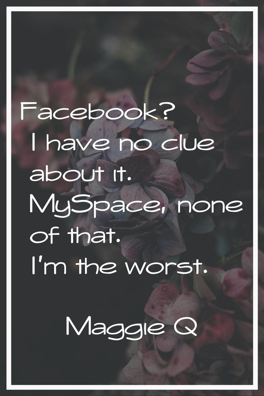 Facebook? I have no clue about it. MySpace, none of that. I'm the worst.