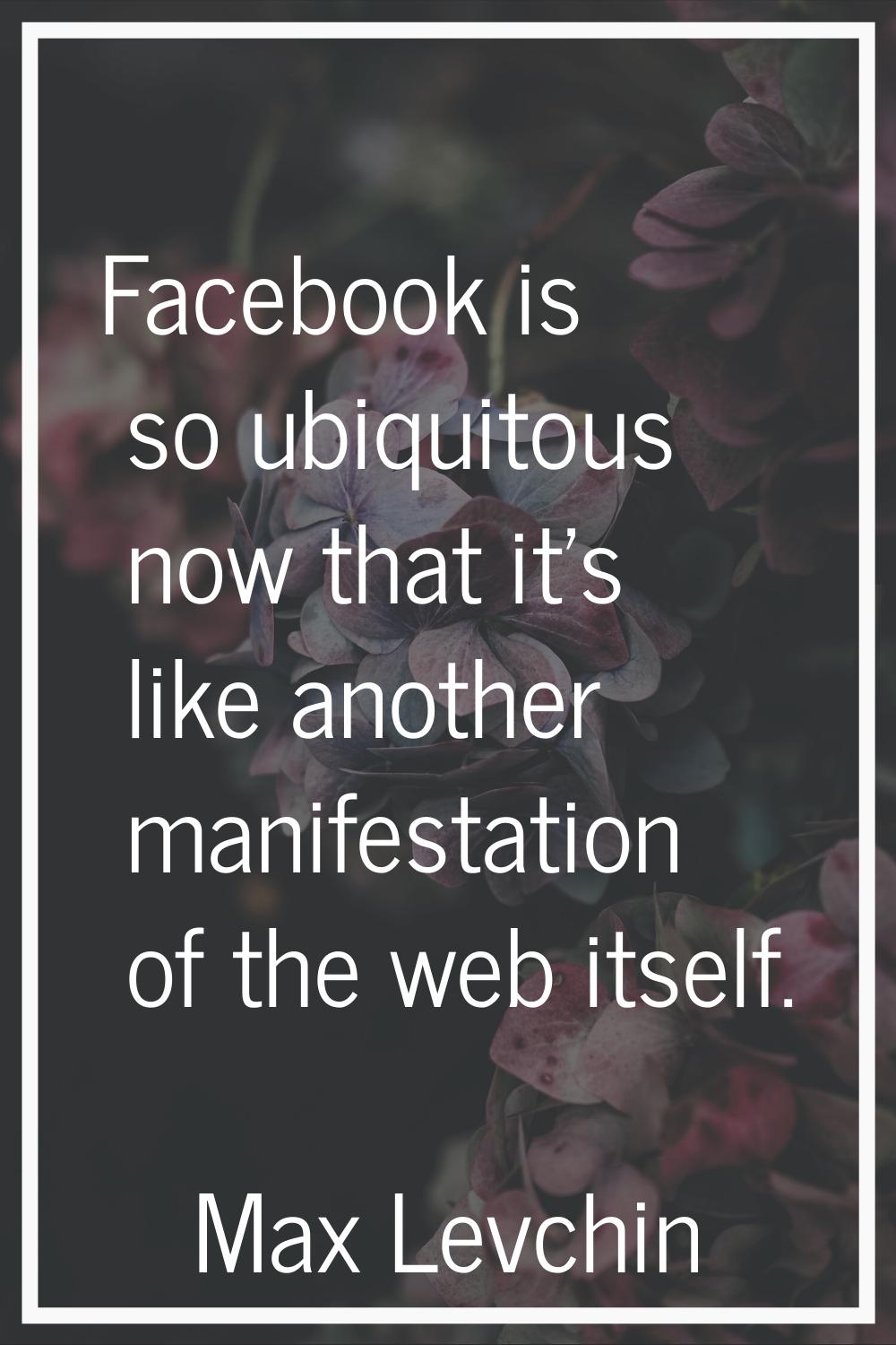 Facebook is so ubiquitous now that it's like another manifestation of the web itself.