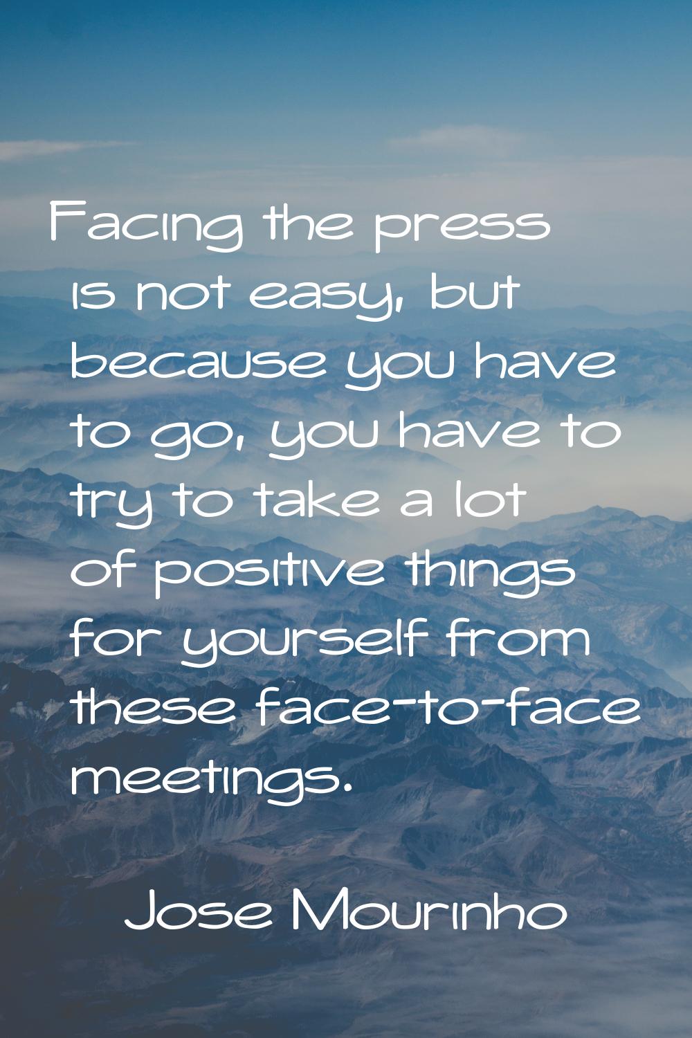Facing the press is not easy, but because you have to go, you have to try to take a lot of positive