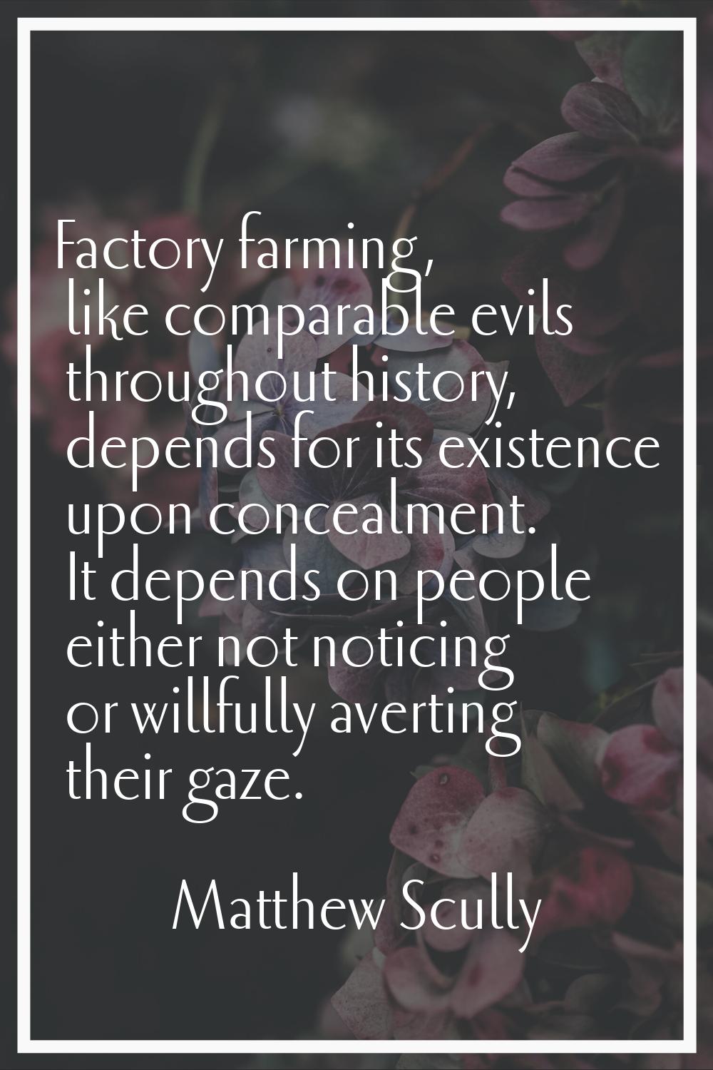 Factory farming, like comparable evils throughout history, depends for its existence upon concealme