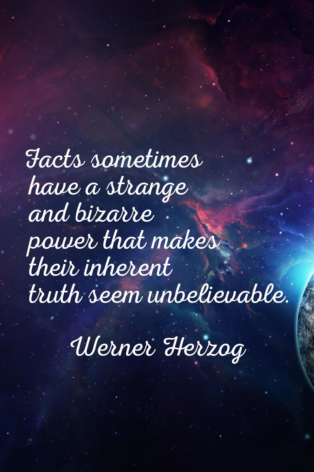 Facts sometimes have a strange and bizarre power that makes their inherent truth seem unbelievable.