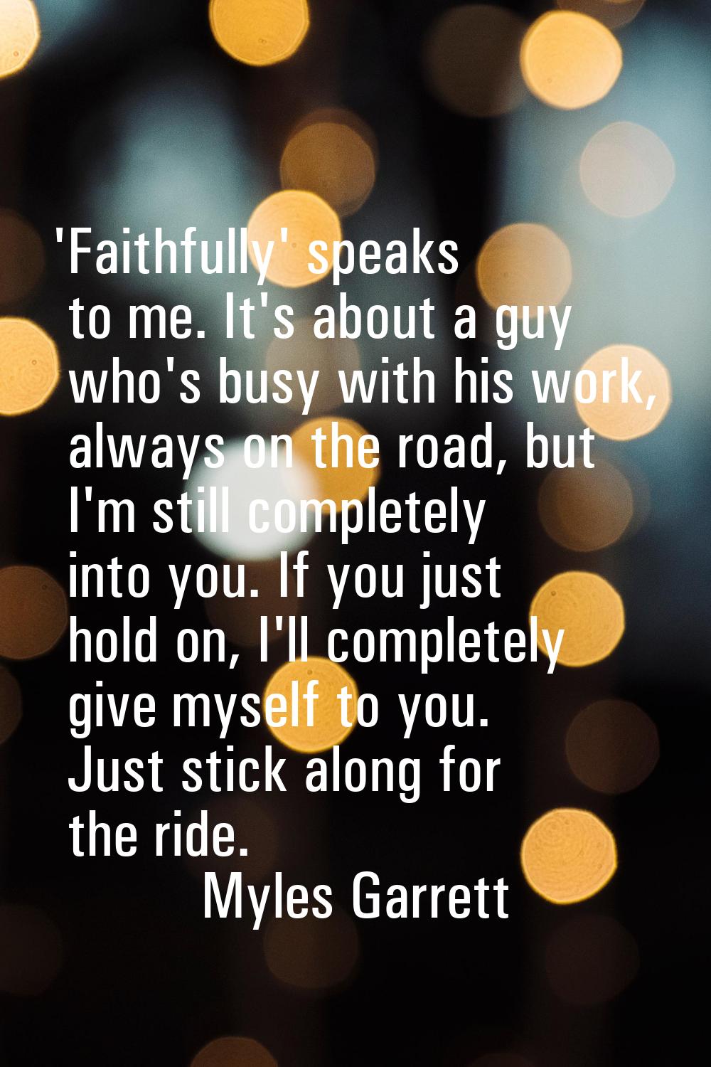 'Faithfully' speaks to me. It's about a guy who's busy with his work, always on the road, but I'm s