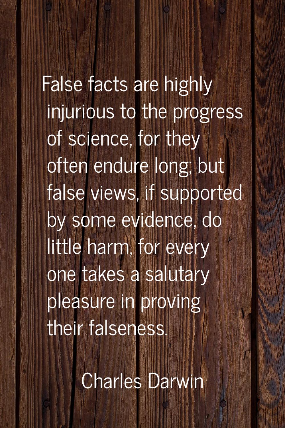 False facts are highly injurious to the progress of science, for they often endure long; but false 