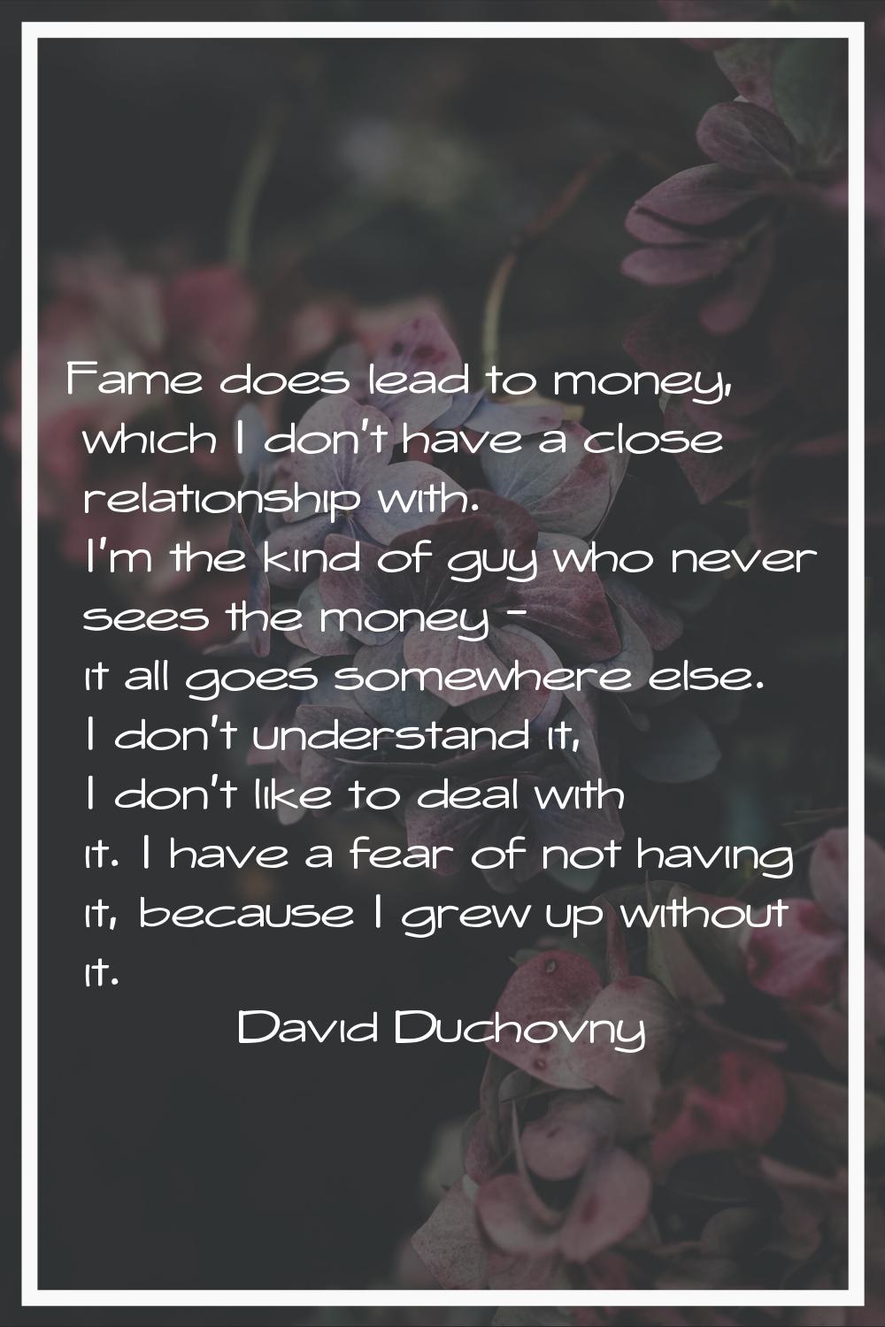 Fame does lead to money, which I don't have a close relationship with. I'm the kind of guy who neve