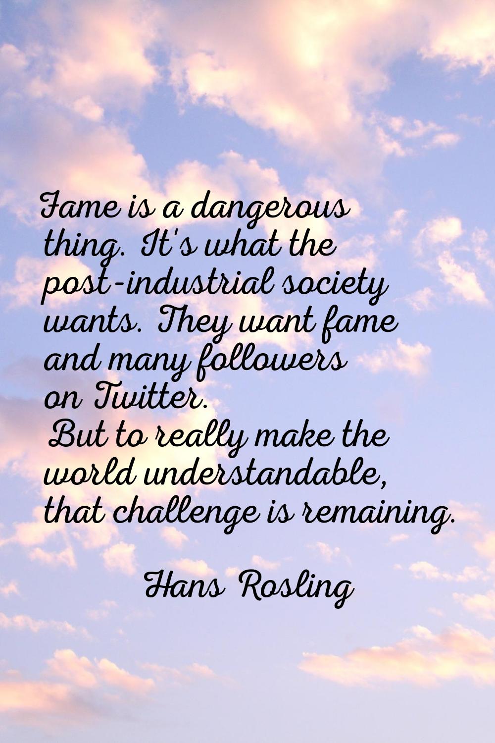 Fame is a dangerous thing. It's what the post-industrial society wants. They want fame and many fol