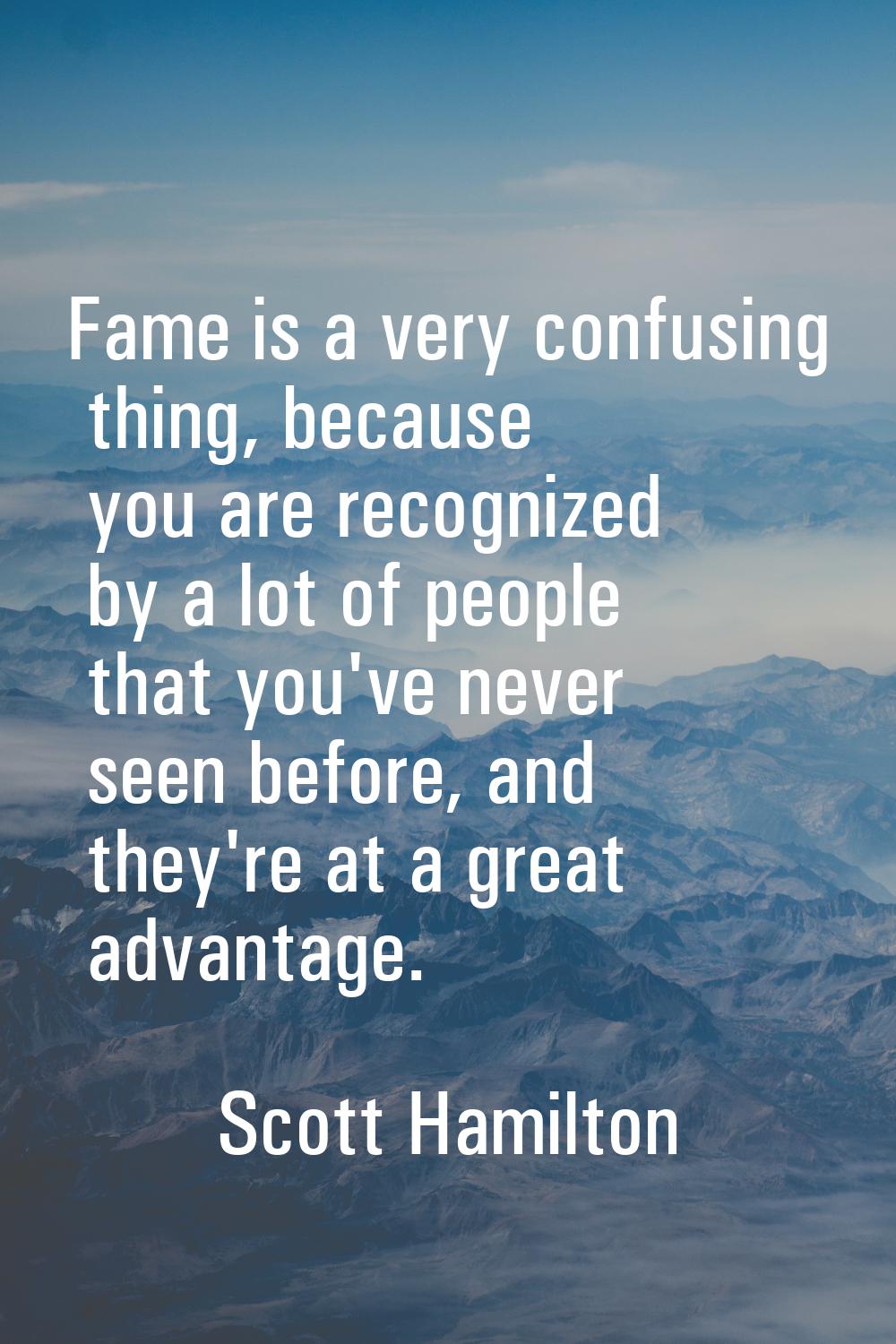 Fame is a very confusing thing, because you are recognized by a lot of people that you've never see