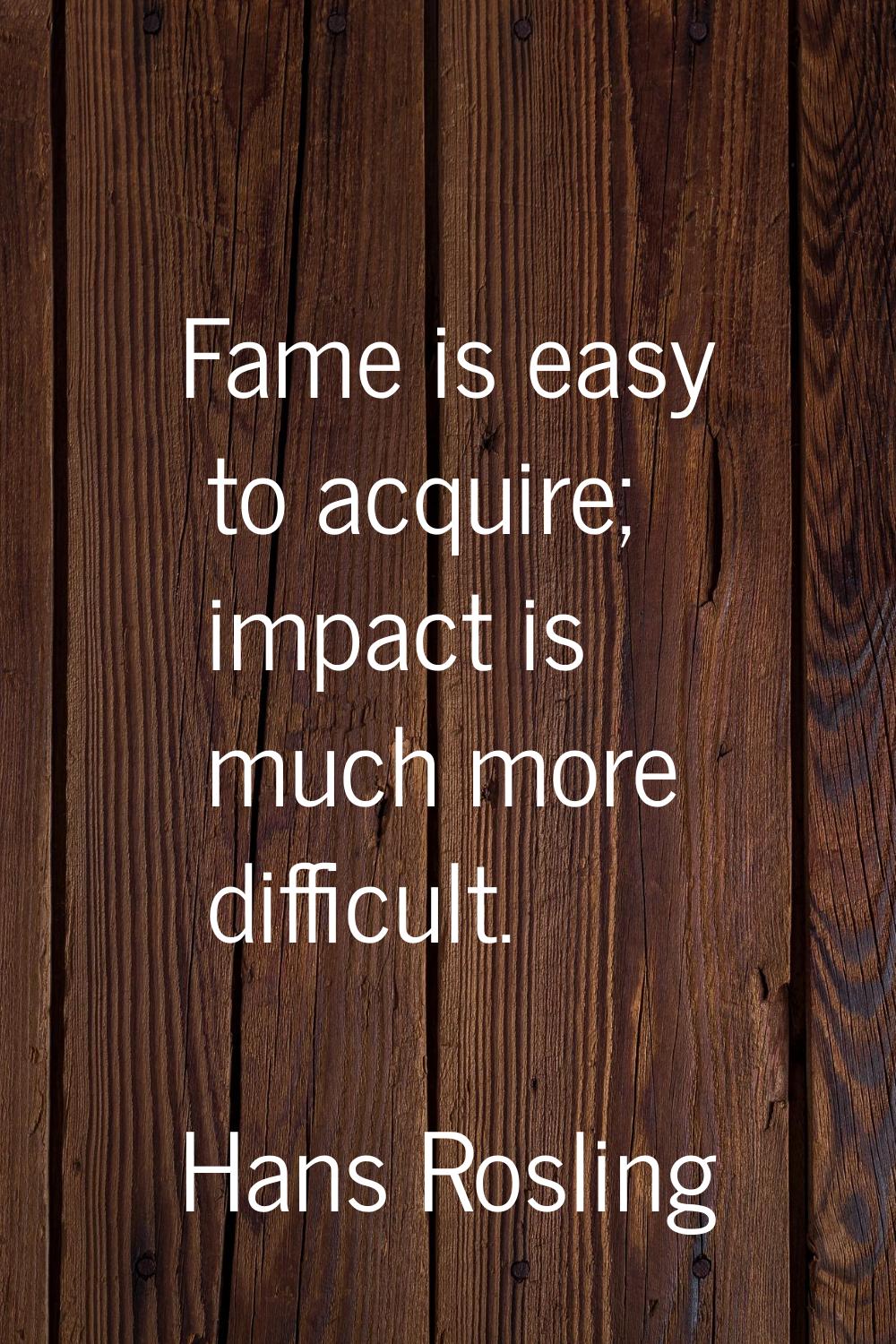 Fame is easy to acquire; impact is much more difficult.