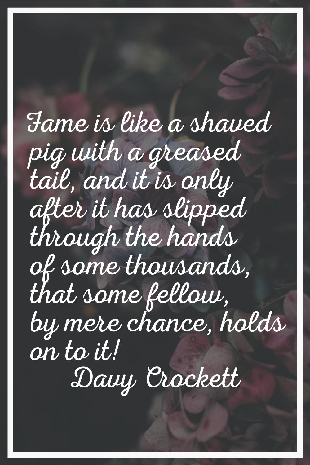 Fame is like a shaved pig with a greased tail, and it is only after it has slipped through the hand