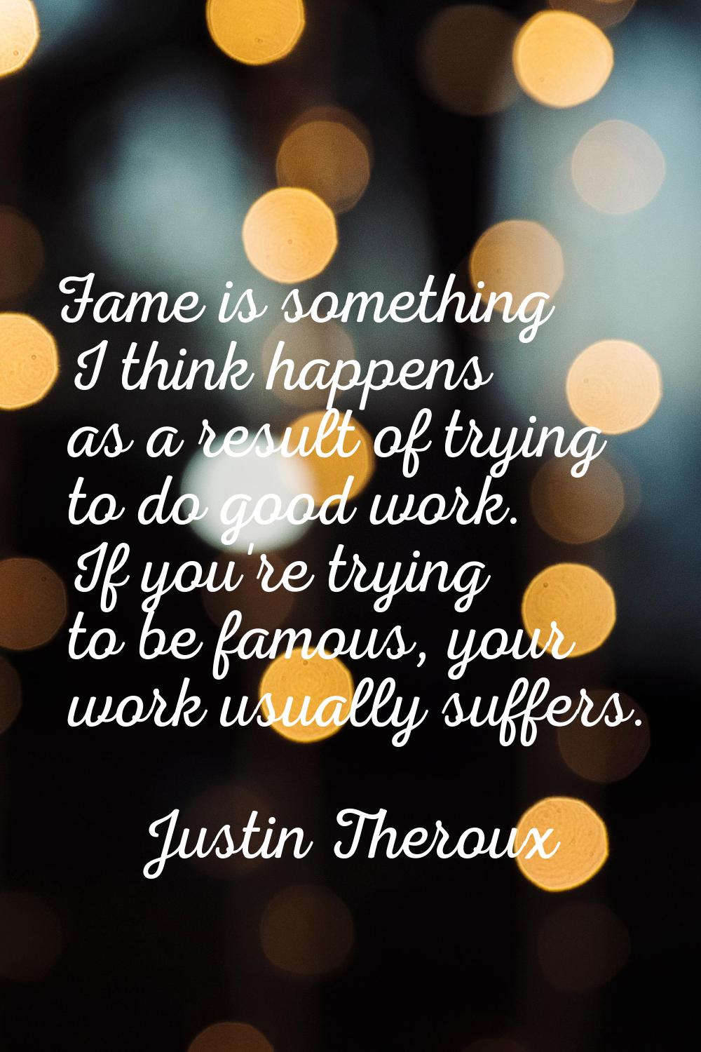 Fame is something I think happens as a result of trying to do good work. If you're trying to be fam