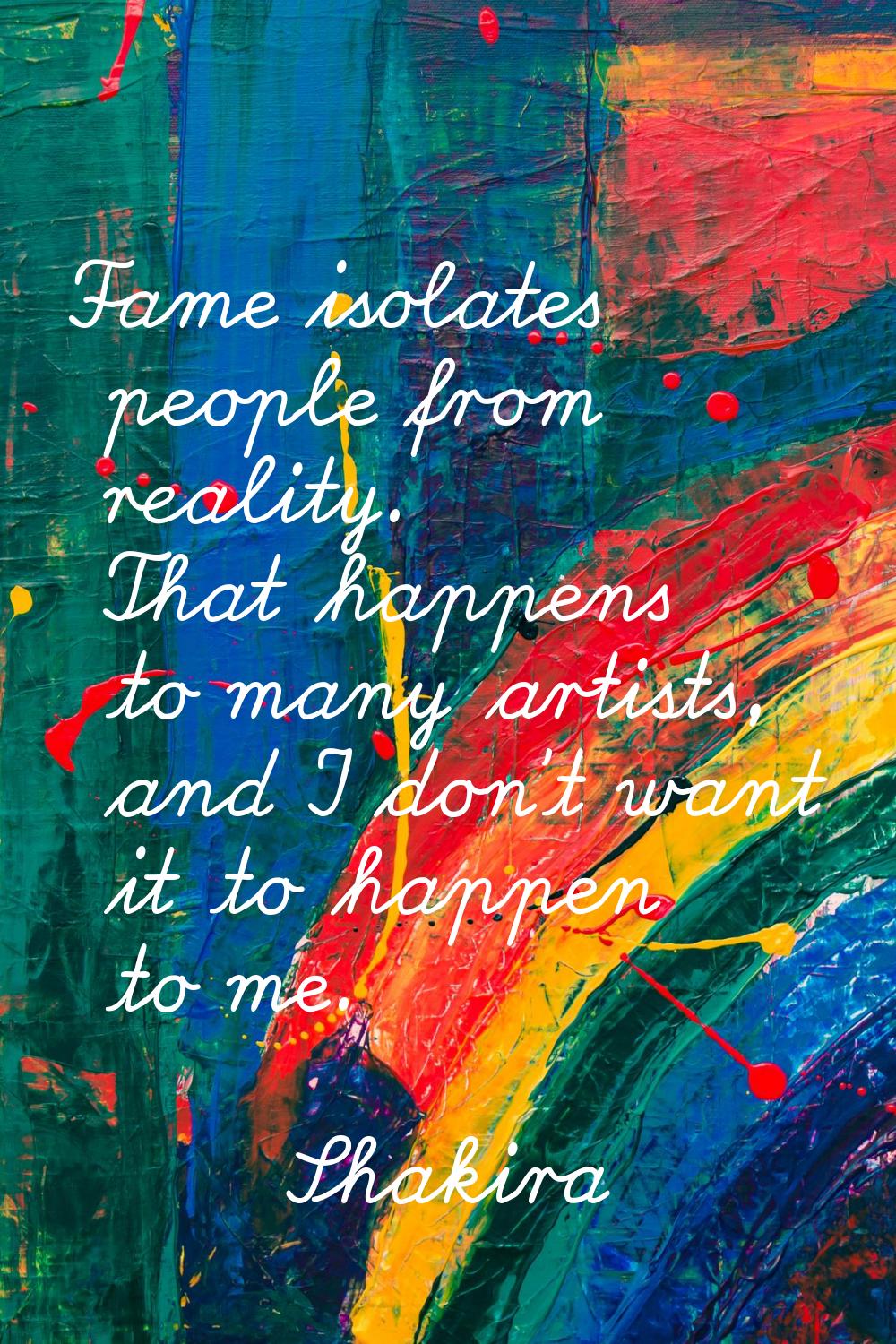 Fame isolates people from reality. That happens to many artists, and I don't want it to happen to m