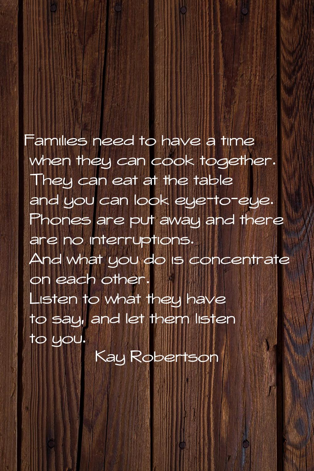 Families need to have a time when they can cook together. They can eat at the table and you can loo