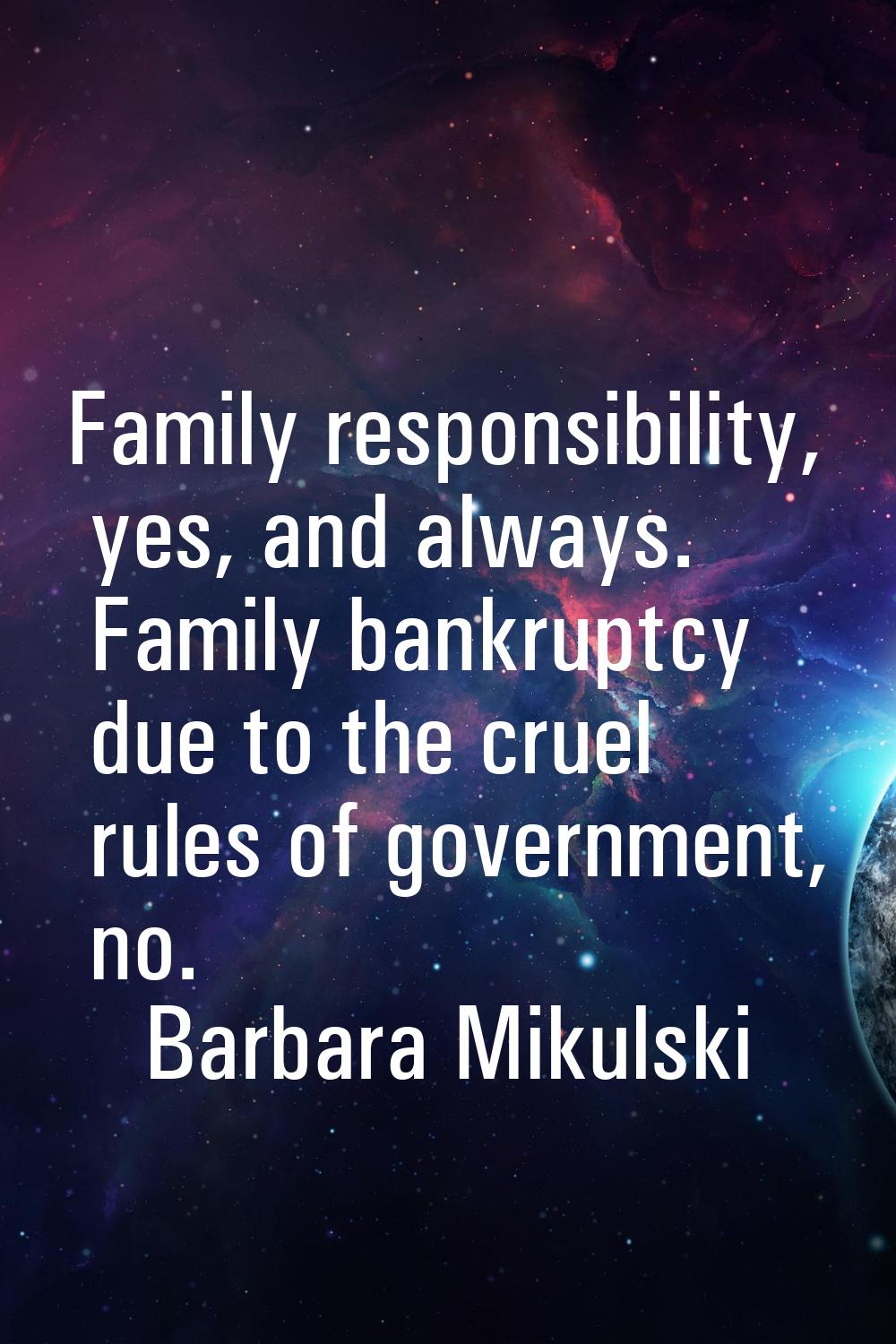 Family responsibility, yes, and always. Family bankruptcy due to the cruel rules of government, no.