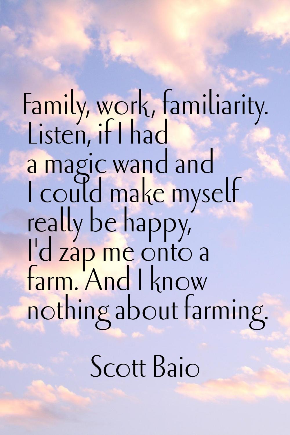 Family, work, familiarity. Listen, if I had a magic wand and I could make myself really be happy, I