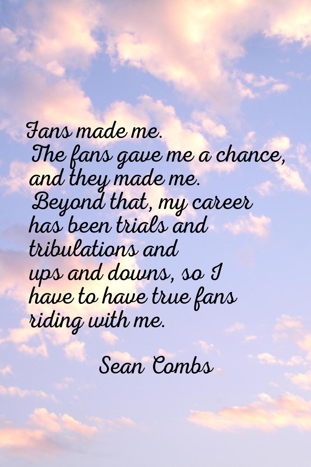 Fans made me. The fans gave me a chance, and they made me. Beyond that, my career has been trials a