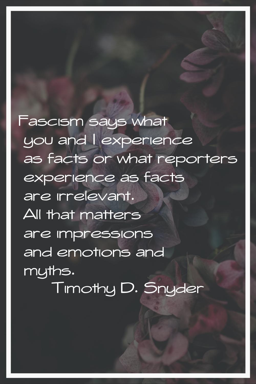 Fascism says what you and I experience as facts or what reporters experience as facts are irrelevan