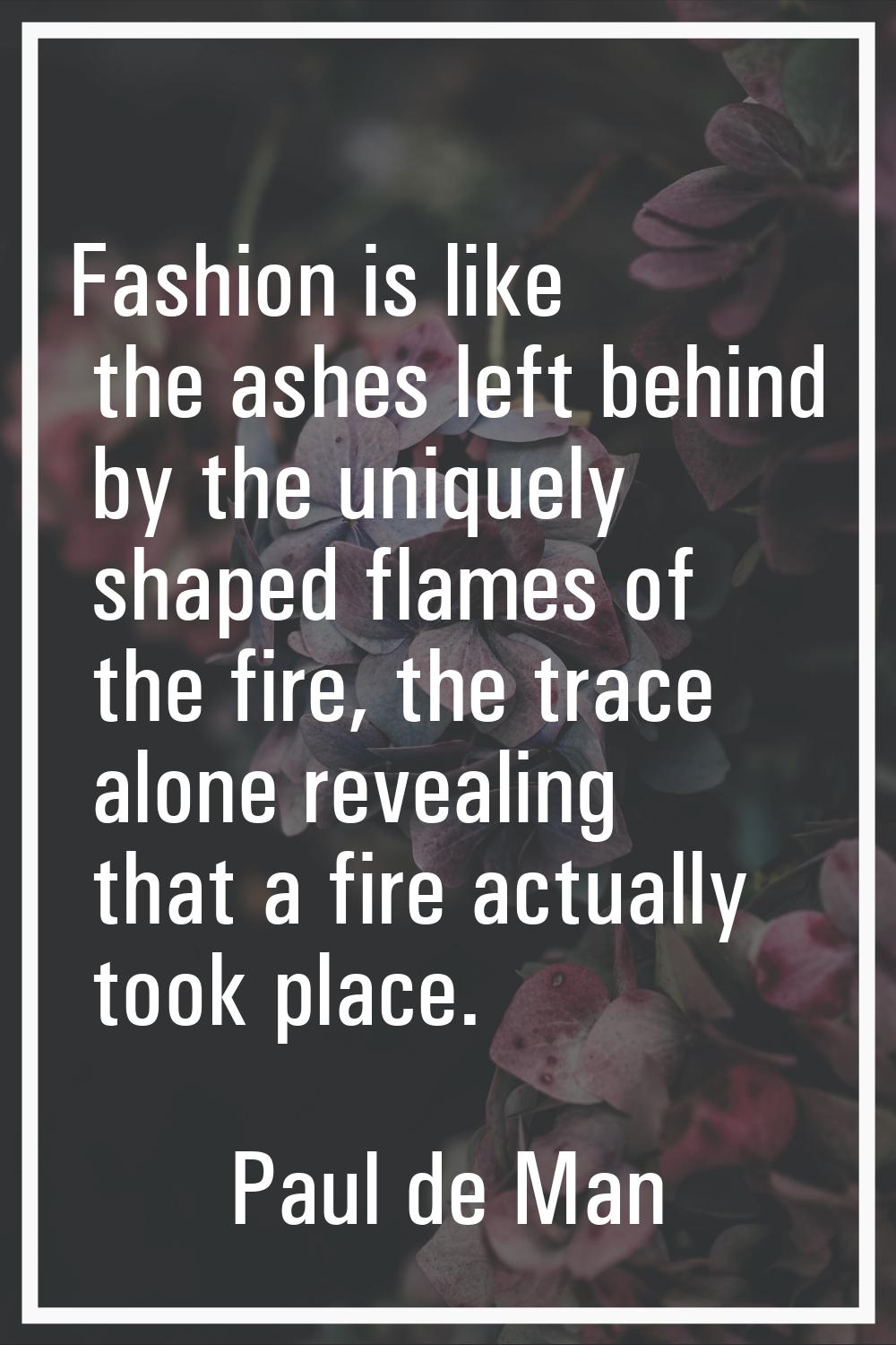 Fashion is like the ashes left behind by the uniquely shaped flames of the fire, the trace alone re