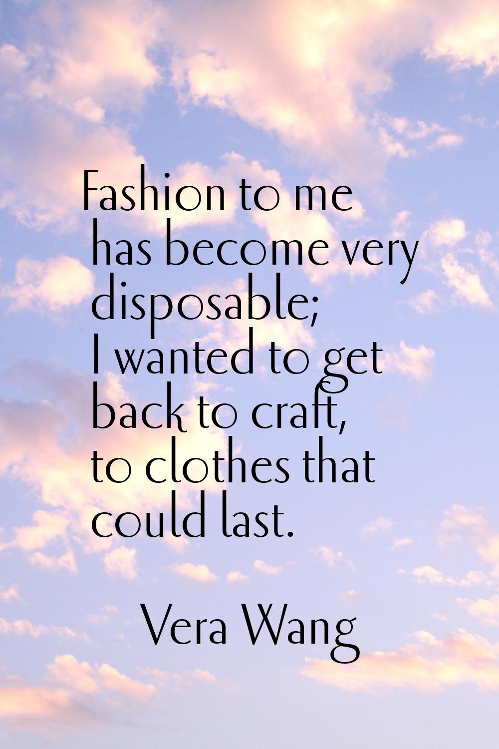 Fashion to me has become very disposable; I wanted to get back to craft, to clothes that could last