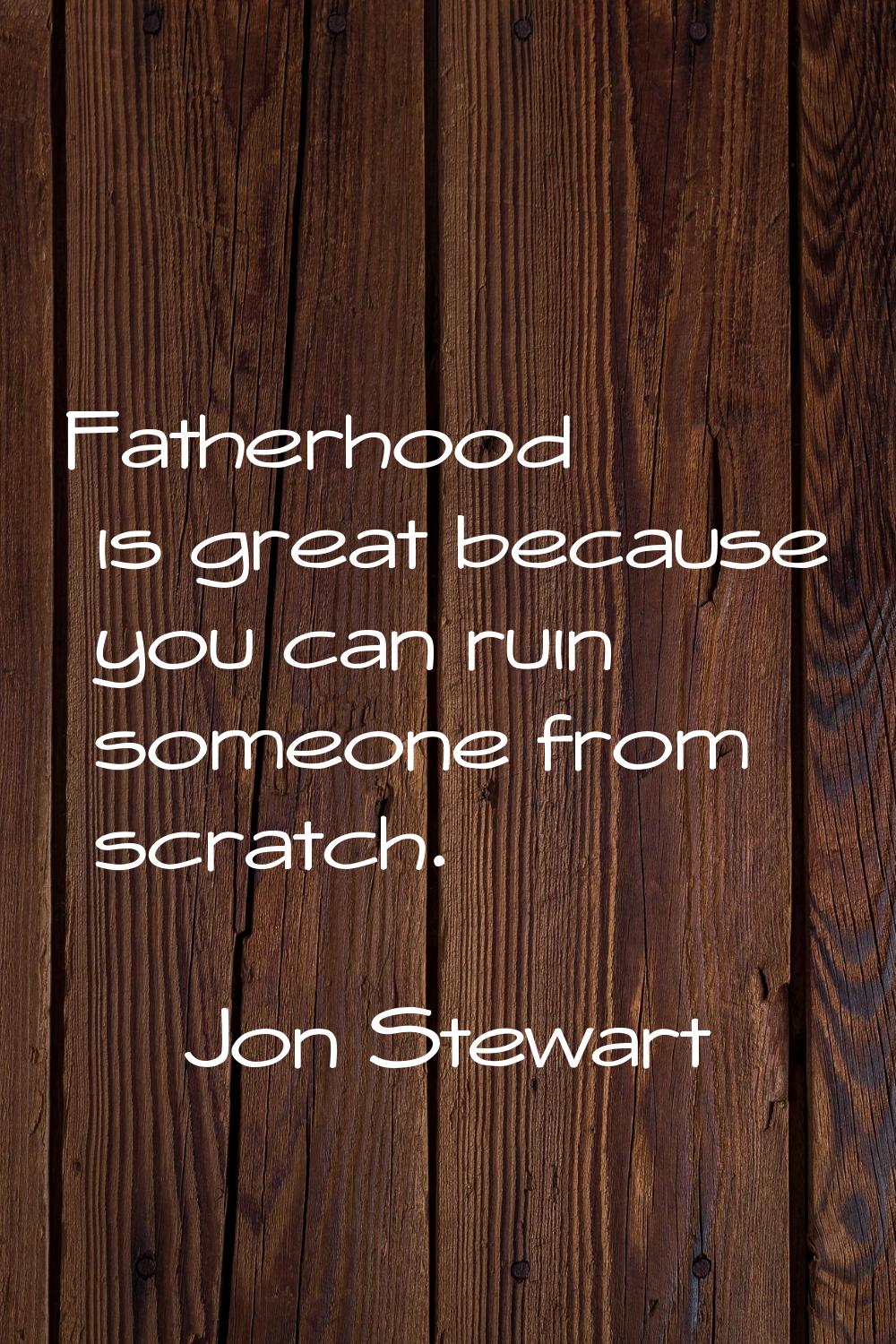 Fatherhood is great because you can ruin someone from scratch.