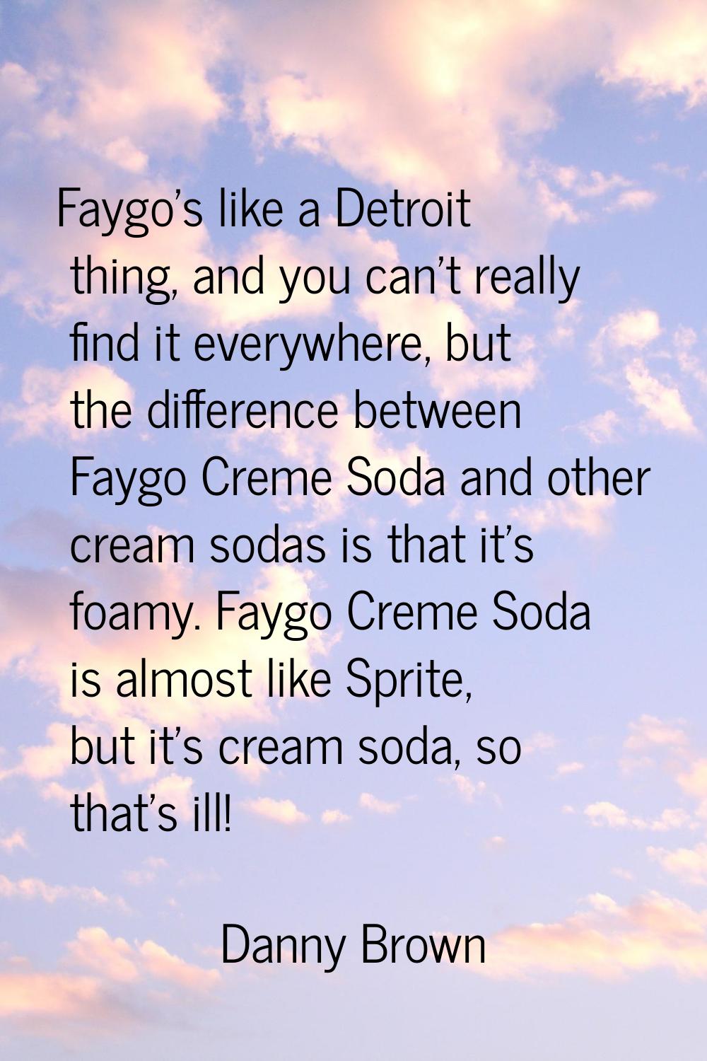 Faygo's like a Detroit thing, and you can't really find it everywhere, but the difference between F