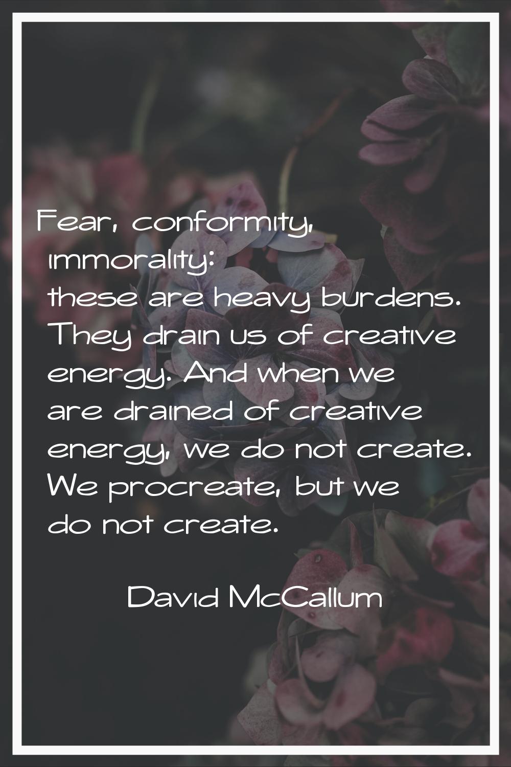 Fear, conformity, immorality: these are heavy burdens. They drain us of creative energy. And when w