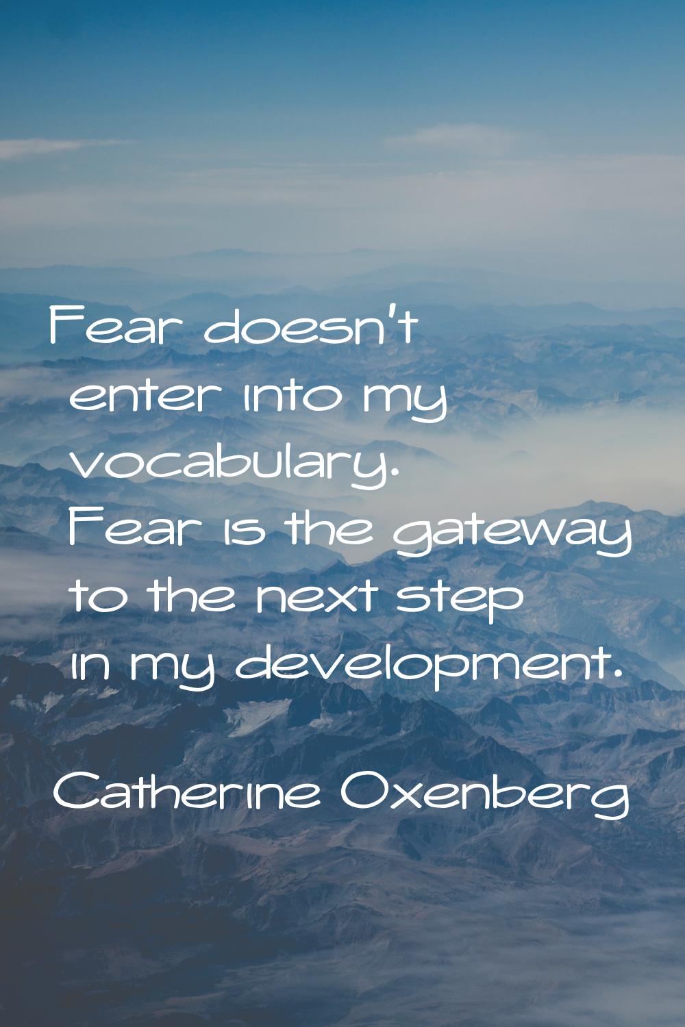 Fear doesn't enter into my vocabulary. Fear is the gateway to the next step in my development.