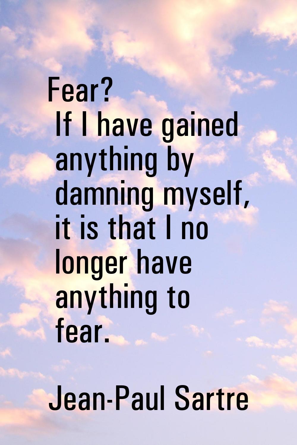 Fear? If I have gained anything by damning myself, it is that I no longer have anything to fear.