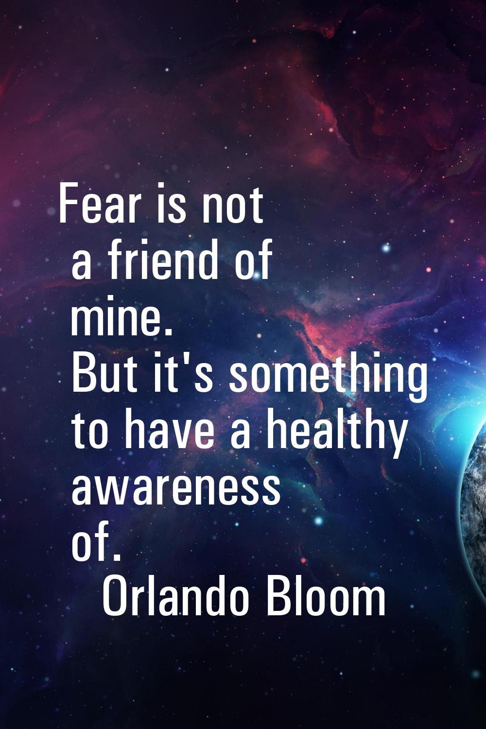 Fear is not a friend of mine. But it's something to have a healthy awareness of.