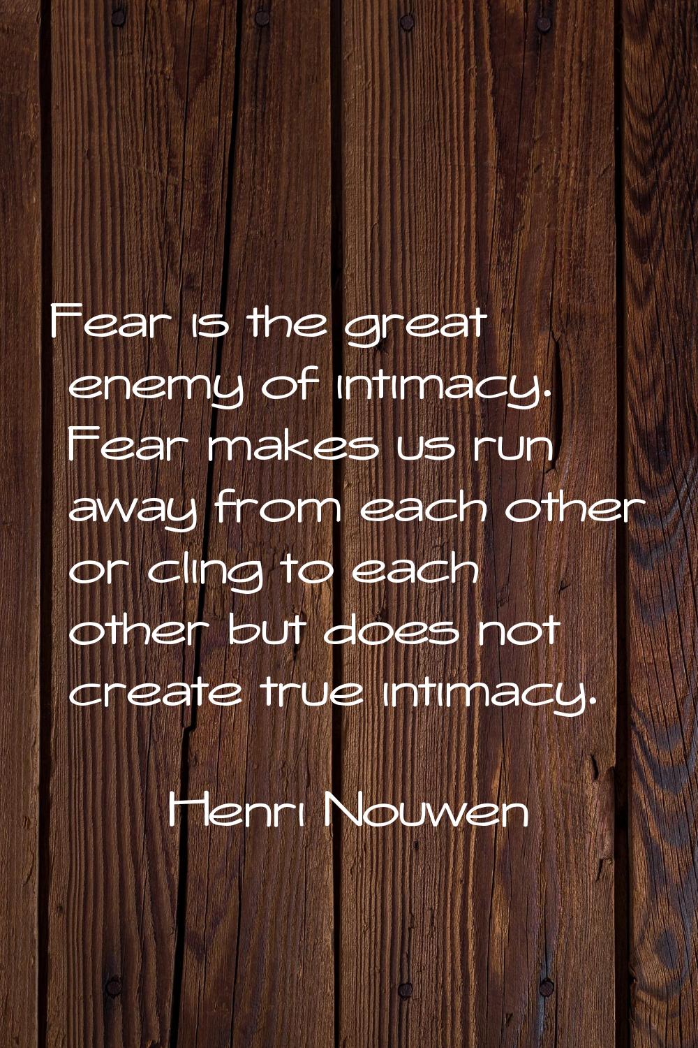Fear is the great enemy of intimacy. Fear makes us run away from each other or cling to each other 