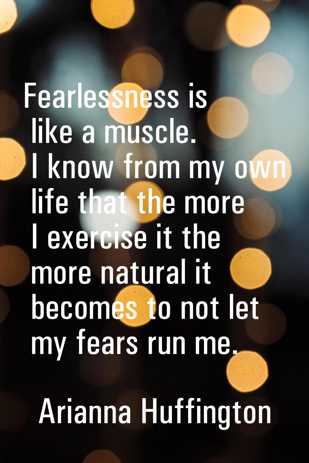Fearlessness is like a muscle. I know from my own life that the more I exercise it the more natural