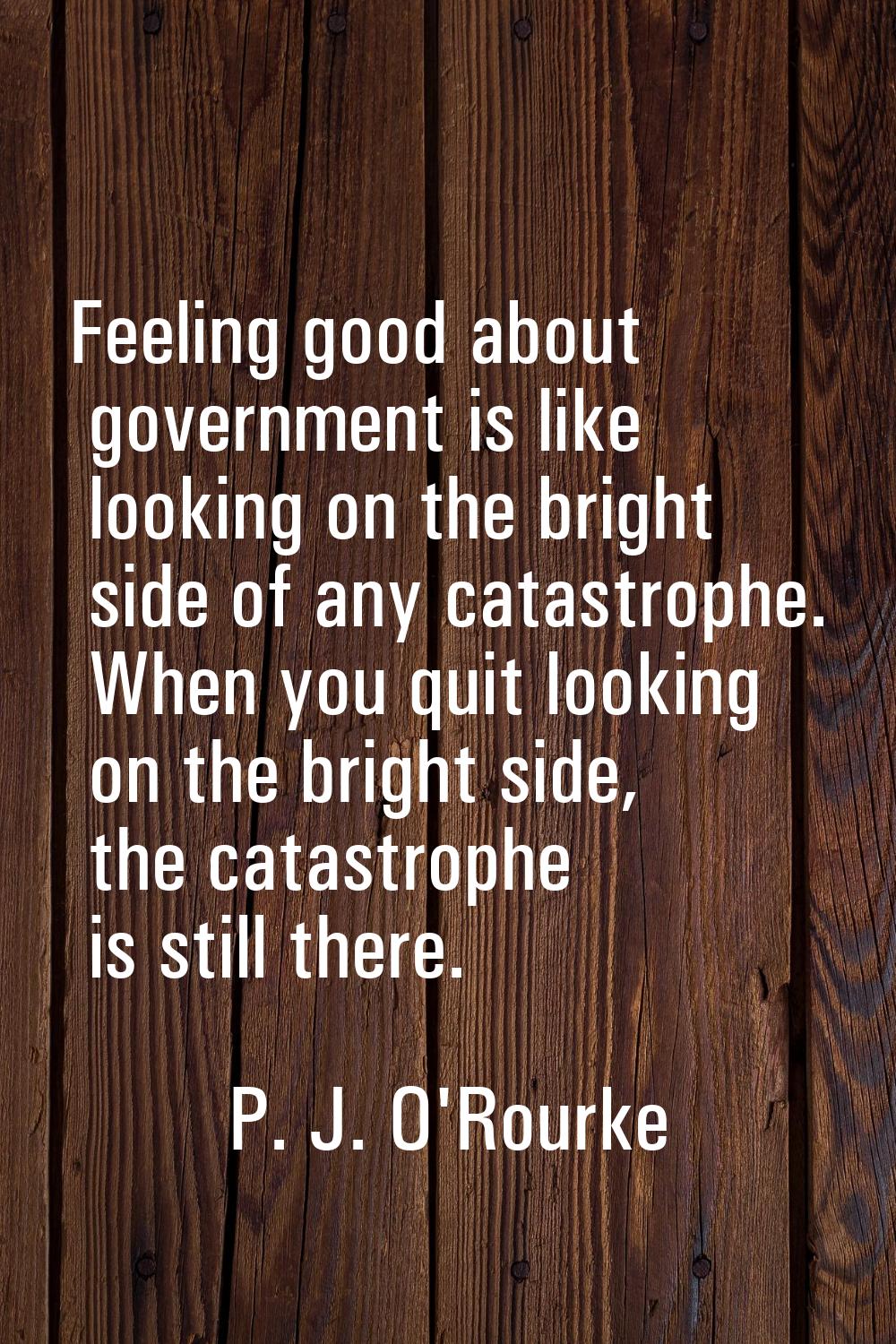 Feeling good about government is like looking on the bright side of any catastrophe. When you quit 