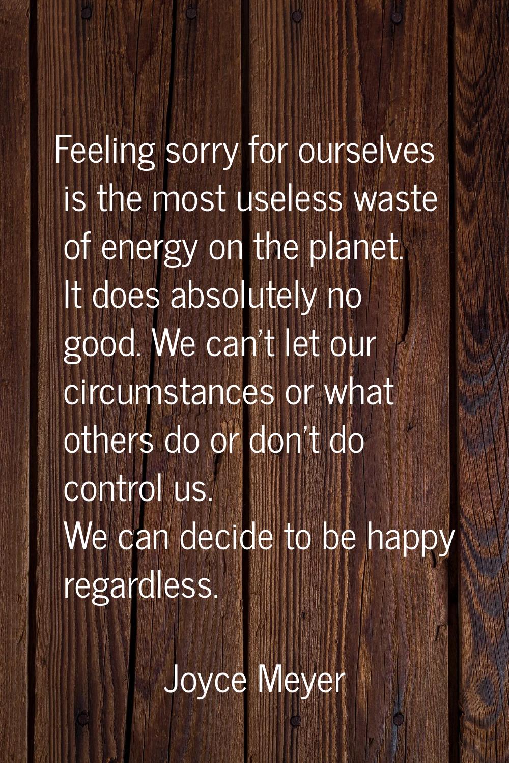 Feeling sorry for ourselves is the most useless waste of energy on the planet. It does absolutely n