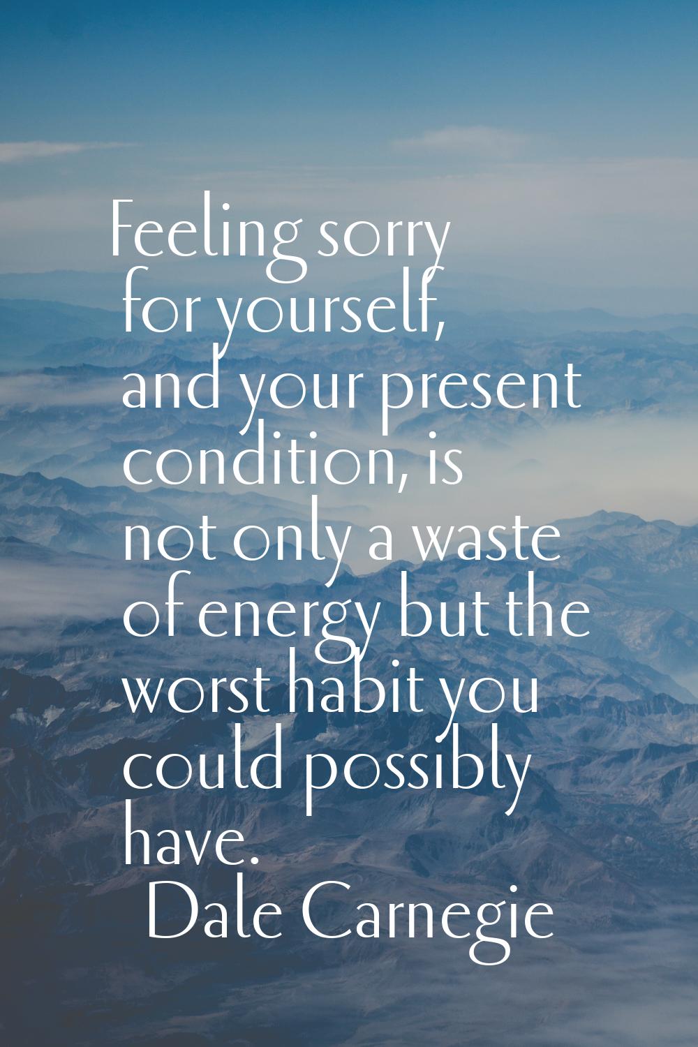 Feeling sorry for yourself, and your present condition, is not only a waste of energy but the worst
