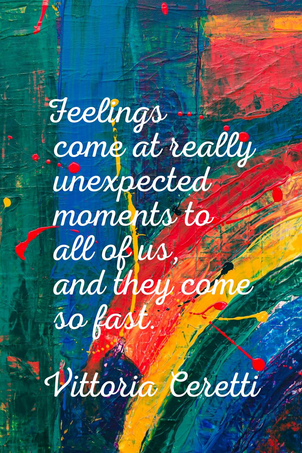 Feelings come at really unexpected moments to all of us, and they come so fast.