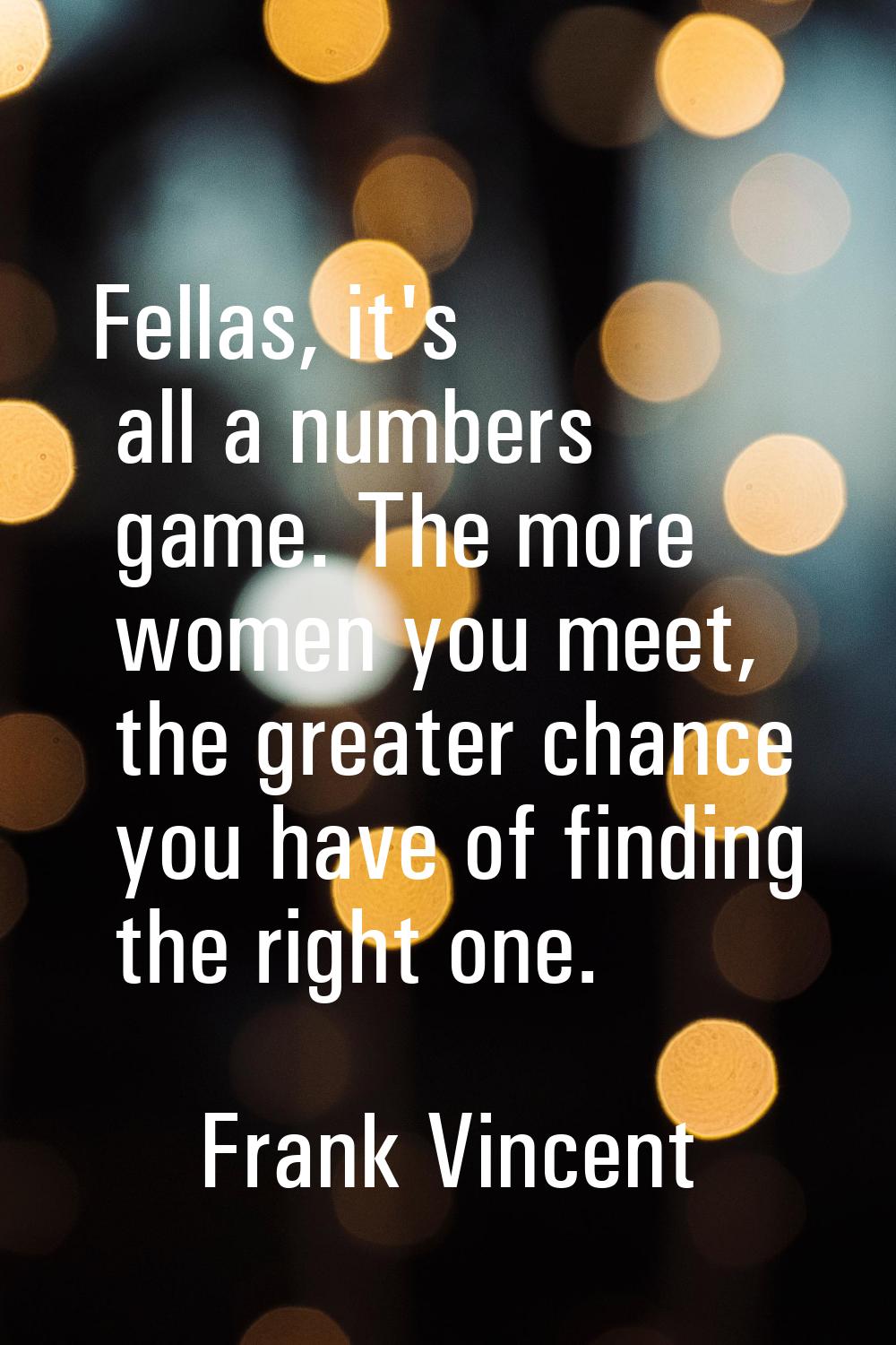 Fellas, it's all a numbers game. The more women you meet, the greater chance you have of finding th