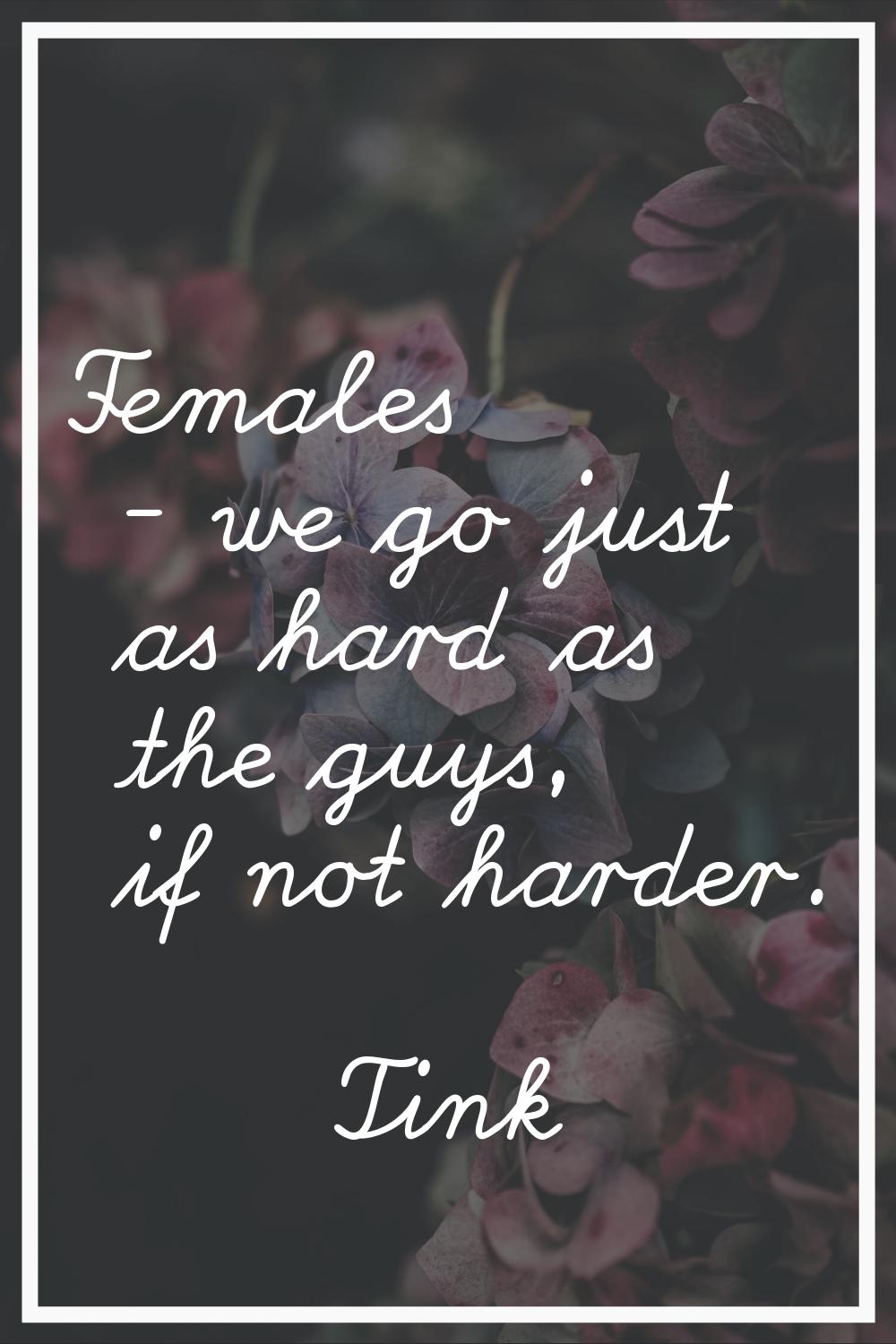 Females - we go just as hard as the guys, if not harder.