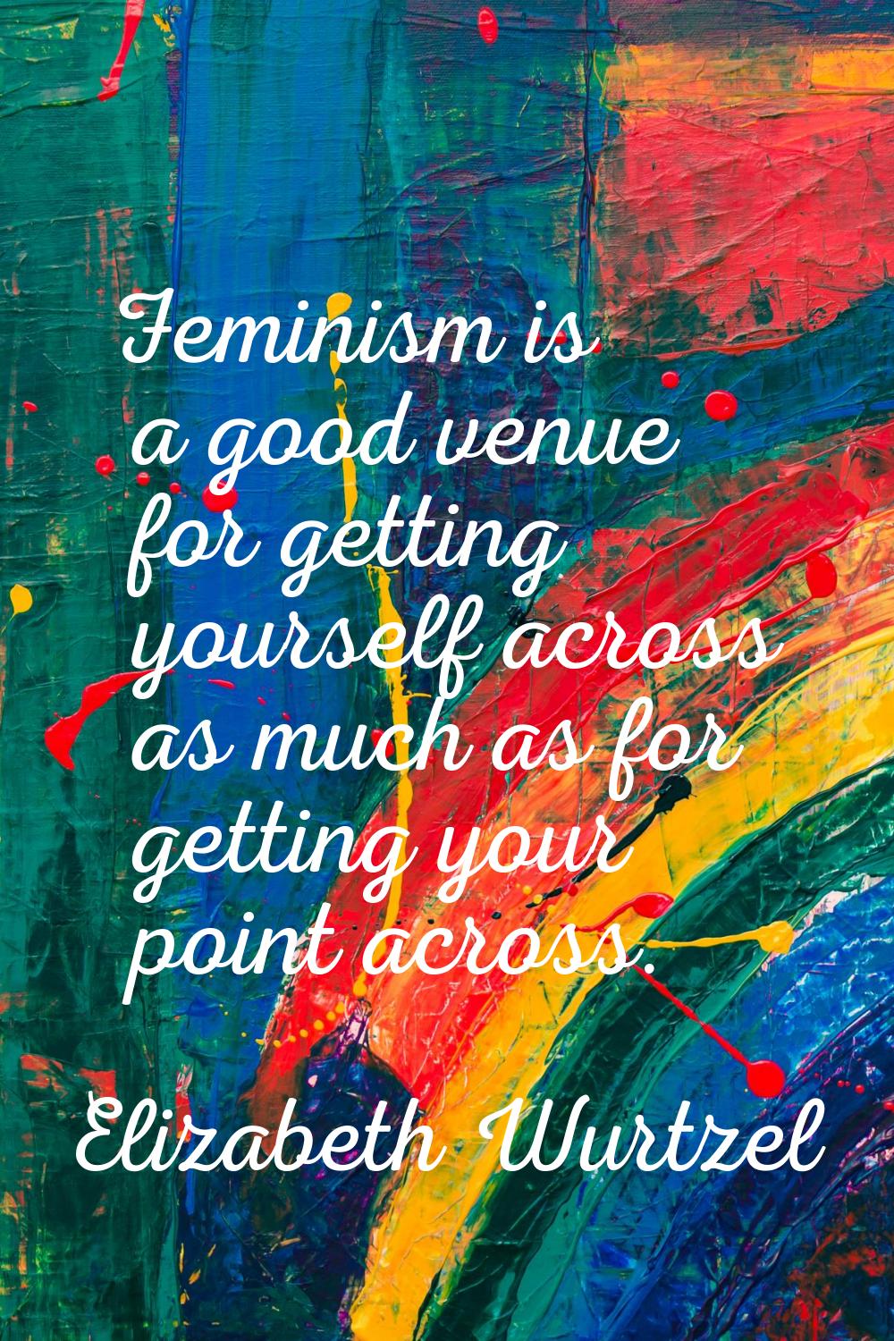 Feminism is a good venue for getting yourself across as much as for getting your point across.