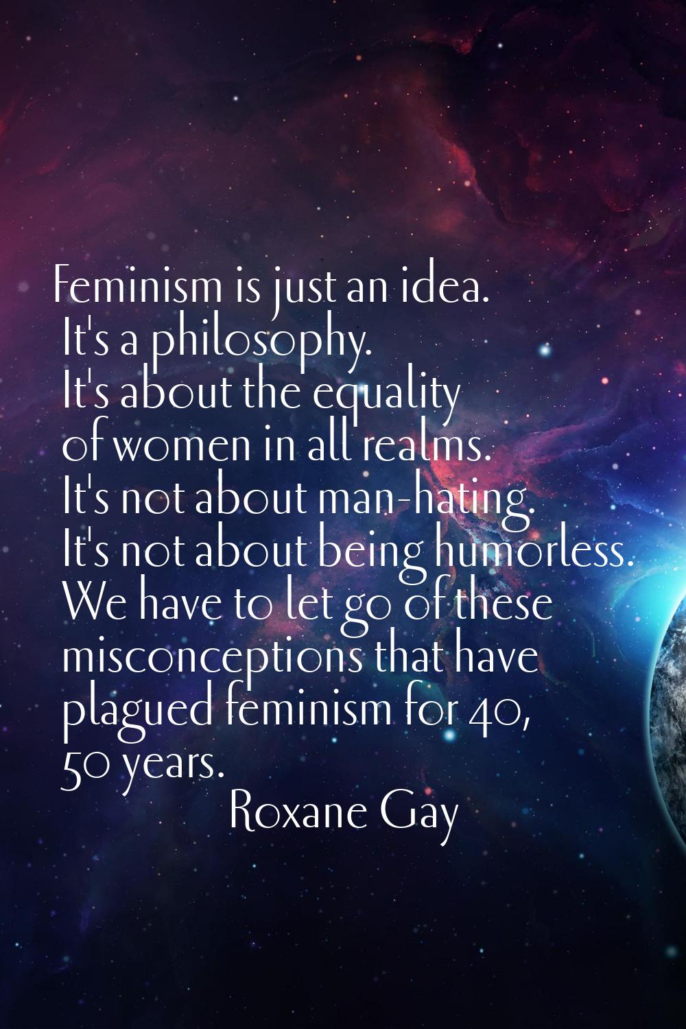 Feminism is just an idea. It's a philosophy. It's about the equality of women in all realms. It's n